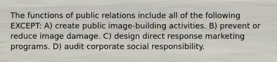 The functions of public relations include all of the following EXCEPT: A) create public image-building activities. B) prevent or reduce image damage. C) design direct response marketing programs. D) audit corporate social responsibility.