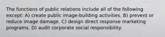 The functions of public relations include all of the following except: A) create public image-building activities. B) prevent or reduce image damage. C) design direct response marketing programs. D) audit corporate social responsibility.