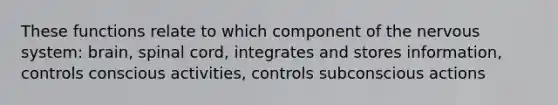 These functions relate to which component of the nervous system: brain, spinal cord, integrates and stores information, controls conscious activities, controls subconscious actions