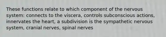 These functions relate to which component of the nervous system: connects to the viscera, controls subconscious actions, innervates the heart, a subdivision is the sympathetic nervous system, <a href='https://www.questionai.com/knowledge/kE0S4sPl98-cranial-nerves' class='anchor-knowledge'>cranial nerves</a>, <a href='https://www.questionai.com/knowledge/kyBL1dWgAx-spinal-nerves' class='anchor-knowledge'>spinal nerves</a>