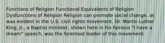 Functions of Religion Functional Equivalents of Religion Dysfunctions of Religion Religion can promote social change, as was evident in the U.S. civil rights movement. Dr. Martin Luther King, Jr., a Baptist minister, shown here in his famous "I have a dream" speech, was the foremost leader of this movement.