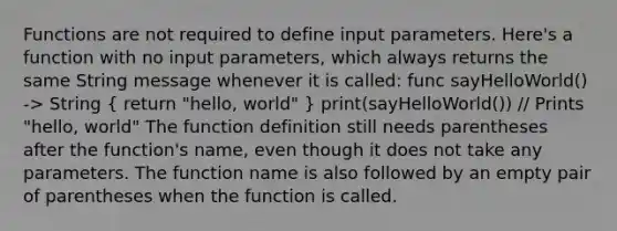 Functions are not required to define input parameters. Here's a function with no input parameters, which always returns the same String message whenever it is called: func sayHelloWorld() -> String ( return "hello, world" ) print(sayHelloWorld()) // Prints "hello, world" The function definition still needs parentheses after the function's name, even though it does not take any parameters. The function name is also followed by an empty pair of parentheses when the function is called.