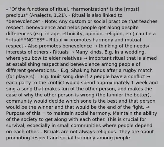 - "Of the functions of ritual, *harmonization* is the [most] precious" (Analects, 1.21). - Ritual is also linked to *benevolence* - Note: Any custom or social practice that teaches respect, benevolence and helps people get along despite differences (e.g. in age, ethnicity, opinion. religion, etc) can be a *ritual* *NOTES* - Ritual = promotes harmony and mutual respect - Also promotes benevolence → thinking of the needs/ interests of others - Rituals → Many kinds. E.g. In a wedding, where you bow to elder relatives → Important ritual that is aimed at establishing respect and benevolence among people of different generations. - E.g. Shaking hands after a rugby match (for players). - E.g. Inuit song due if 2 people have a conflict → each party to the conflict would spend approximately 1 week and sing a song that makes fun of the other person, and makes the case of why the other person is wrong (the funnier the better), community would decide which sone is the best and that person would be the winner and that would be the end of the fight. → Purpose of this = to maintain social harmony. Maintain the ability of the society to get along with each other. This is crucial for survival, especially in small communities where people depend on each other. - Rituals are not always religious. They are about promoting respect and social harmony among people.