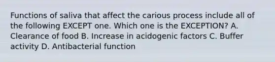 Functions of saliva that affect the carious process include all of the following EXCEPT one. Which one is the EXCEPTION? A. Clearance of food B. Increase in acidogenic factors C. Buffer activity D. Antibacterial function