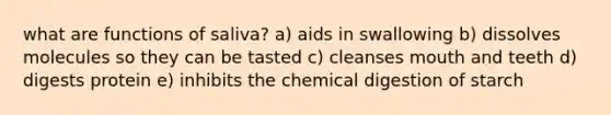 what are functions of saliva? a) aids in swallowing b) dissolves molecules so they can be tasted c) cleanses mouth and teeth d) digests protein e) inhibits the chemical digestion of starch