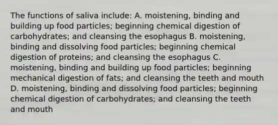 The functions of saliva include: A. moistening, binding and building up food particles; beginning chemical digestion of carbohydrates; and cleansing the esophagus B. moistening, binding and dissolving food particles; beginning chemical digestion of proteins; and cleansing the esophagus C. moistening, binding and building up food particles; beginning mechanical digestion of fats; and cleansing the teeth and mouth D. moistening, binding and dissolving food particles; beginning chemical digestion of carbohydrates; and cleansing the teeth and mouth