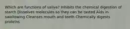 Which are functions of saliva? Inhibits the chemical digestion of starch Dissolves molecules so they can be tasted Aids in swallowing Cleanses mouth and teeth Chemically digests proteins