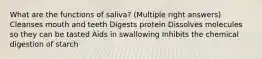 What are the functions of saliva? (Multiple right answers) Cleanses mouth and teeth Digests protein Dissolves molecules so they can be tasted Aids in swallowing Inhibits the chemical digestion of starch