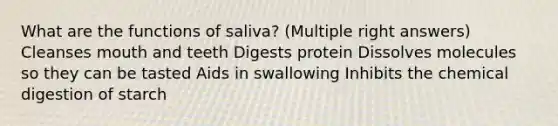 What are the functions of saliva? (Multiple right answers) Cleanses mouth and teeth Digests protein Dissolves molecules so they can be tasted Aids in swallowing Inhibits the chemical digestion of starch