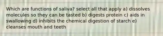 Which are functions of saliva? select all that apply a) dissolves molecules so they can be tasted b) digests protein c) aids in swallowing d) inhibits the chemical digestion of starch e) cleanses mouth and teeth