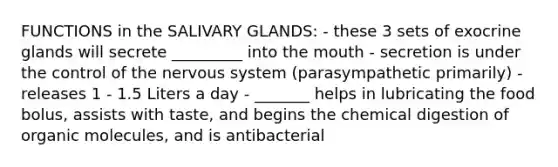 FUNCTIONS in the SALIVARY GLANDS: - these 3 sets of exocrine glands will secrete _________ into the mouth - secretion is under the control of the nervous system (parasympathetic primarily) - releases 1 - 1.5 Liters a day - _______ helps in lubricating the food bolus, assists with taste, and begins the chemical digestion of organic molecules, and is antibacterial