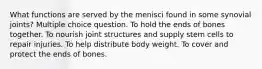 What functions are served by the menisci found in some synovial joints? Multiple choice question. To hold the ends of bones together. To nourish joint structures and supply stem cells to repair injuries. To help distribute body weight. To cover and protect the ends of bones.