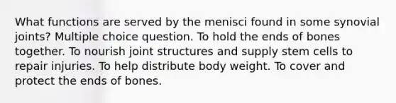 What functions are served by the menisci found in some synovial joints? Multiple choice question. To hold the ends of bones together. To nourish joint structures and supply stem cells to repair injuries. To help distribute body weight. To cover and protect the ends of bones.