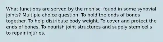 What functions are served by the menisci found in some synovial joints? Multiple choice question. To hold the ends of bones together. To help distribute body weight. To cover and protect the ends of bones. To nourish joint structures and supply stem cells to repair injuries.