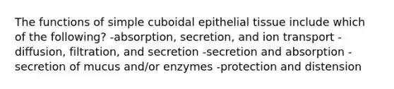 The functions of simple cuboidal epithelial tissue include which of the following? -absorption, secretion, and ion transport -diffusion, filtration, and secretion -secretion and absorption -secretion of mucus and/or enzymes -protection and distension