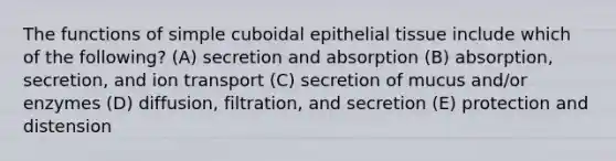 The functions of simple cuboidal epithelial tissue include which of the following? (A) secretion and absorption (B) absorption, secretion, and ion transport (C) secretion of mucus and/or enzymes (D) diffusion, filtration, and secretion (E) protection and distension