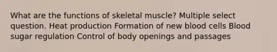 What are the functions of skeletal muscle? Multiple select question. Heat production Formation of new blood cells Blood sugar regulation Control of body openings and passages