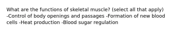 What are the functions of skeletal muscle? (select all that apply) -Control of body openings and passages -Formation of new blood cells -Heat production -Blood sugar regulation