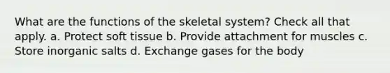 What are the functions of the skeletal system? Check all that apply. a. Protect soft tissue b. Provide attachment for muscles c. Store inorganic salts d. Exchange gases for the body