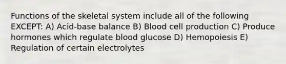 Functions of the skeletal system include all of the following EXCEPT: A) Acid-base balance B) Blood cell production C) Produce hormones which regulate blood glucose D) Hemopoiesis E) Regulation of certain electrolytes