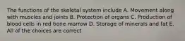 The functions of the skeletal system include A. Movement along with muscles and joints B. Protection of organs C. Production of blood cells in red bone marrow D. Storage of minerals and fat E. All of the choices are correct