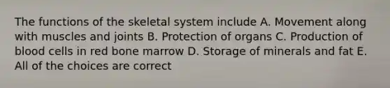 The functions of the skeletal system include A. Movement along with muscles and joints B. Protection of organs C. Production of blood cells in red bone marrow D. Storage of minerals and fat E. All of the choices are correct
