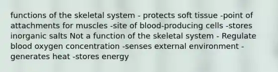 functions of the skeletal system - protects soft tissue -point of attachments for muscles -site of blood-producing cells -stores inorganic salts Not a function of the skeletal system - Regulate blood oxygen concentration -senses external environment -generates heat -stores energy