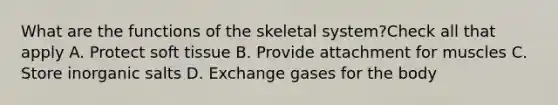 What are the functions of the skeletal system?Check all that apply A. Protect soft tissue B. Provide attachment for muscles C. Store inorganic salts D. Exchange gases for the body