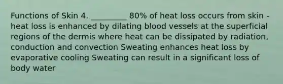 Functions of Skin 4. _________ 80% of heat loss occurs from skin - heat loss is enhanced by dilating blood vessels at the superficial regions of the dermis where heat can be dissipated by radiation, conduction and convection Sweating enhances heat loss by evaporative cooling Sweating can result in a significant loss of body water