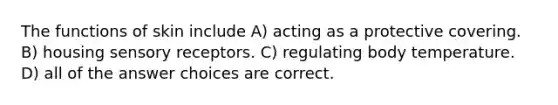 The functions of skin include A) acting as a protective covering. B) housing <a href='https://www.questionai.com/knowledge/kZxhe8RZQ3-sensory-receptors' class='anchor-knowledge'>sensory receptors</a>. C) regulating body temperature. D) all of the answer choices are correct.