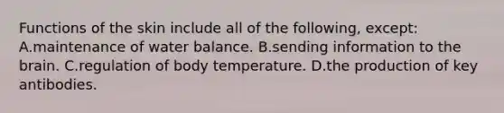 Functions of the skin include all of the following, except: A.maintenance of water balance. B.sending information to <a href='https://www.questionai.com/knowledge/kLMtJeqKp6-the-brain' class='anchor-knowledge'>the brain</a>. C.regulation of body temperature. D.the production of key antibodies.