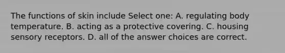 The functions of skin include Select one: A. regulating body temperature. B. acting as a protective covering. C. housing sensory receptors. D. all of the answer choices are correct.