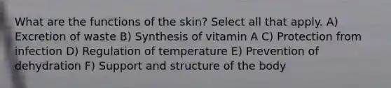 What are the functions of the skin? Select all that apply. A) Excretion of waste B) Synthesis of vitamin A C) Protection from infection D) Regulation of temperature E) Prevention of dehydration F) Support and structure of the body