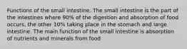 Functions of the small intestine. The small intestine is the part of the intestines where 90% of the digestion and absorption of food occurs, the other 10% taking place in the stomach and large intestine. The main function of the small intestine is absorption of nutrients and minerals from food