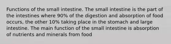 Functions of <a href='https://www.questionai.com/knowledge/kt623fh5xn-the-small-intestine' class='anchor-knowledge'>the small intestine</a>. The small intestine is the part of the intestines where 90% of the digestion and absorption of food occurs, the other 10% taking place in <a href='https://www.questionai.com/knowledge/kLccSGjkt8-the-stomach' class='anchor-knowledge'>the stomach</a> and large intestine. The main function of the small intestine is absorption of nutrients and minerals from food