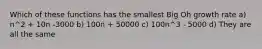 Which of these functions has the smallest Big Oh growth rate a) n^2 + 10n -3000 b) 100n + 50000 c) 100n^3 - 5000 d) They are all the same