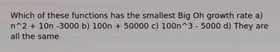 Which of these functions has the smallest Big Oh growth rate a) n^2 + 10n -3000 b) 100n + 50000 c) 100n^3 - 5000 d) They are all the same