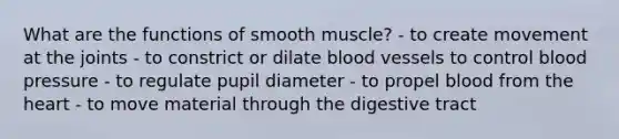 What are the functions of smooth muscle? - to create movement at the joints - to constrict or dilate blood vessels to control blood pressure - to regulate pupil diameter - to propel blood from the heart - to move material through the digestive tract