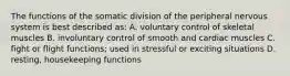 The functions of the somatic division of the peripheral nervous system is best described as: A. voluntary control of skeletal muscles B. involuntary control of smooth and cardiac muscles C. fight or flight functions; used in stressful or exciting situations D. resting, housekeeping functions