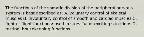 The functions of the somatic division of the peripheral nervous system is best described as: A. voluntary control of skeletal muscles B. involuntary control of smooth and cardiac muscles C. fight or flight functions; used in stressful or exciting situations D. resting, housekeeping functions