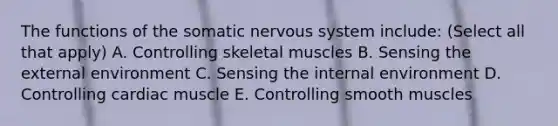 The functions of the somatic nervous system include: (Select all that apply) A. Controlling skeletal muscles B. Sensing the external environment C. Sensing the internal environment D. Controlling cardiac muscle E. Controlling smooth muscles