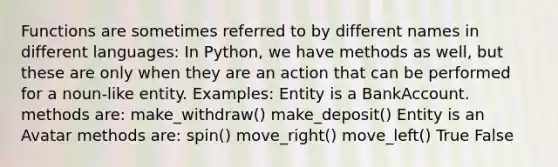 Functions are sometimes referred to by different names in different languages: In Python, we have methods as well, but these are only when they are an action that can be performed for a noun-like entity. Examples: Entity is a BankAccount. methods are: make_withdraw() make_deposit() Entity is an Avatar methods are: spin() move_right() move_left() True False