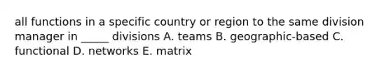 all functions in a specific country or region to the same division manager in _____ divisions A. teams B. geographic-based C. functional D. networks E. matrix