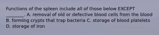 Functions of the spleen include all of those below EXCEPT ________. A. removal of old or defective blood cells from the blood B. forming crypts that trap bacteria C. storage of blood platelets D. storage of iron