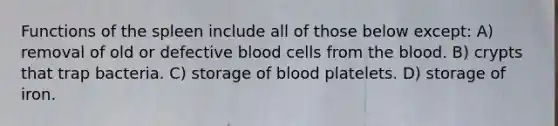 Functions of the spleen include all of those below except: A) removal of old or defective blood cells from <a href='https://www.questionai.com/knowledge/k7oXMfj7lk-the-blood' class='anchor-knowledge'>the blood</a>. B) crypts that trap bacteria. C) storage of blood platelets. D) storage of iron.