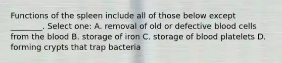 Functions of the spleen include all of those below except ________. Select one: A. removal of old or defective blood cells from the blood B. storage of iron C. storage of blood platelets D. forming crypts that trap bacteria