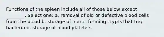 Functions of the spleen include all of those below except ________. Select one: a. removal of old or defective blood cells from the blood b. storage of iron c. forming crypts that trap bacteria d. storage of blood platelets