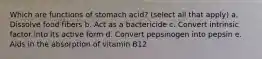 Which are functions of stomach acid? (select all that apply) a. Dissolve food fibers b. Act as a bactericide c. Convert intrinsic factor into its active form d. Convert pepsinogen into pepsin e. Aids in the absorption of vitamin B12