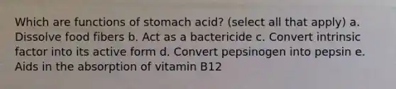 Which are functions of stomach acid? (select all that apply) a. Dissolve food fibers b. Act as a bactericide c. Convert intrinsic factor into its active form d. Convert pepsinogen into pepsin e. Aids in the absorption of vitamin B12