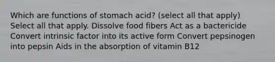 Which are functions of stomach acid? (select all that apply) Select all that apply. Dissolve food fibers Act as a bactericide Convert intrinsic factor into its active form Convert pepsinogen into pepsin Aids in the absorption of vitamin B12